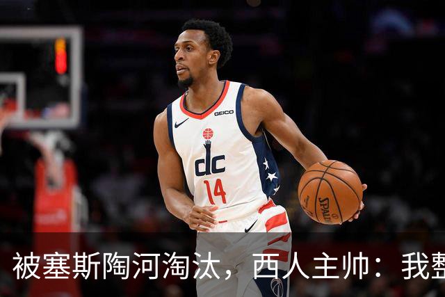 被塞斯陶河淘汰，西人主帅：我整个人都垮了，愿为一切负责