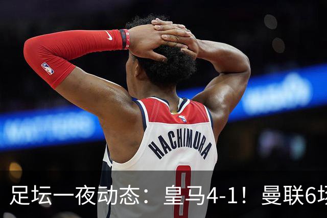 足坛一夜动态：皇马4-1！曼联6场不胜 阿森纳1-0 AC米兰3-2