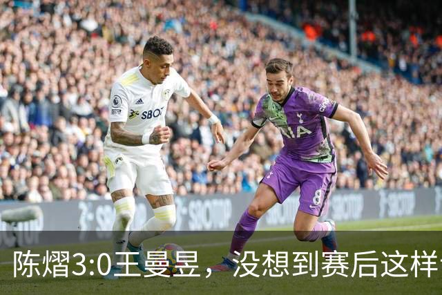 陈熠3:0王曼昱，没想到赛后这样说，一句话给足王曼昱“面子”！