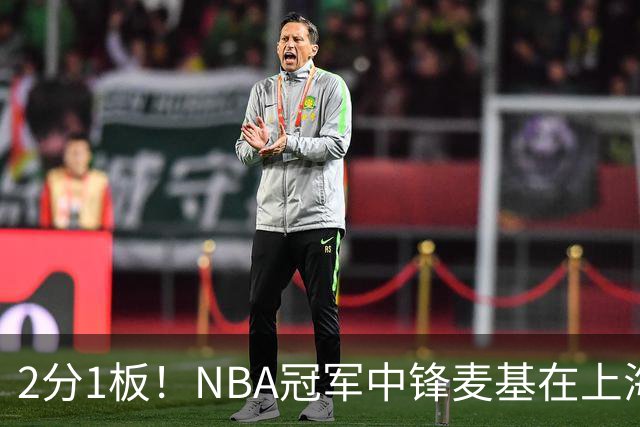 2分1板！NBA冠军中锋麦基在上海队躺平，杨瀚森看了都想报警
